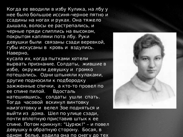 Когда ее вводили в избу Кулика, на лбу у нее было большое иссиня-черное  пятно и ссадины на ногах и руках. Она тяжело дышала, волосы ее растрепались, и черные пряди слиплись на высоком, покрытом каплями пота лбу. Руки девушки были связаны сзади веревкой, губы искусаны в кровь и вздулись. Наверно, кусала их, когда пытками хотели вырвать признание. Солдаты, жившие в избе, окружили девушку и громко потешались. Одни шпыняли кулаками, другие подносили к подбородку зажженные спички, а кто-то провел по ее спине пилой. Вдосталь натешившись, солдаты ушли спать. Тогда часовой вскинул винтовку наизготовку и велел Зое подняться и выйти из дома. Шел по улице сзади, почти вплотную приставив штык к ее спине. Потом крикнул: 