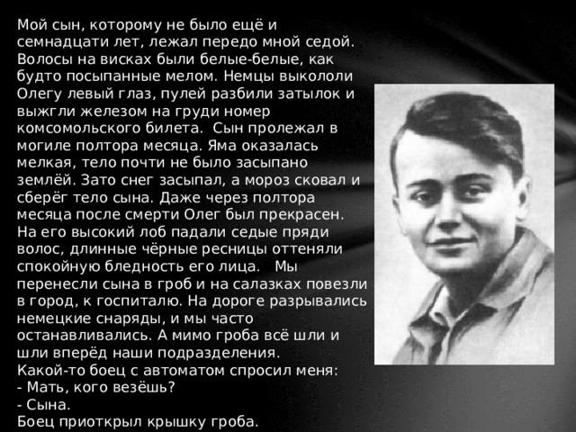 Мой сын, которому не было ещё и семнадцати лет, лежал передо мной седой. Волосы на висках были белые-белые, как будто посыпанные мелом. Немцы выкололи Олегу левый глаз, пулей разбили затылок и выжгли железом на груди номер комсомольского билета. Сын пролежал в могиле полтора месяца. Яма оказалась мелкая, тело почти не было засыпано землёй. Зато снег засыпал, а мороз сковал и сберёг тело сына. Даже через полтора месяца после смерти Олег был прекрасен. На его высокий лоб падали седые пряди волос, длинные чёрные ресницы оттеняли спокойную бледность его лица. Мы перенесли сына в гроб и на салазках повезли в город, к госпиталю. На дороге разрывались немецкие снаряды, и мы часто останавливались. А мимо гроба всё шли и шли вперёд наши подразделения.  Какой-то боец с автоматом спросил меня:  - Мать, кого везёшь?  - Сына.  Боец приоткрыл крышку гроба.  - Какой же он молодой у тебя! - сказал он, и слёзы покатились по его лицу. - Ну ничего, мать, мы отомстим. За всё отомстим!   