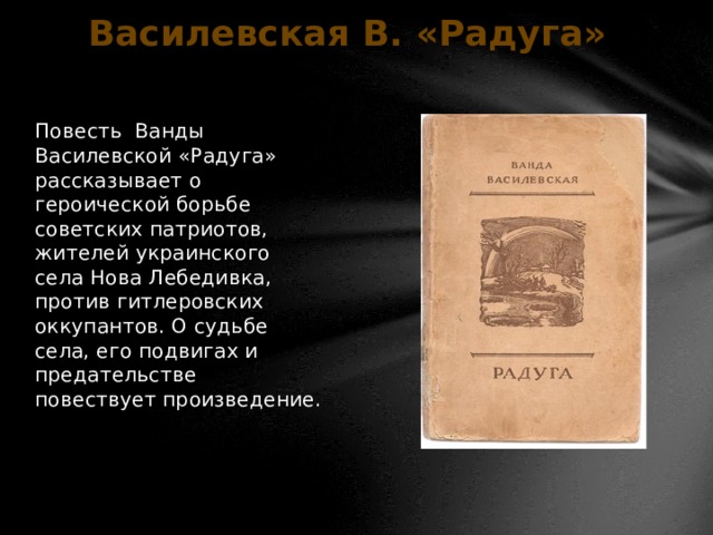 Василевская В. «Радуга» Повесть Ванды Василевской «Радуга» рассказывает о героической борьбе советских патриотов, жителей украинского села Нова Лебедивка, против гитлеровских оккупантов. О судьбе села, его подвигах и предательстве повествует произведение.   