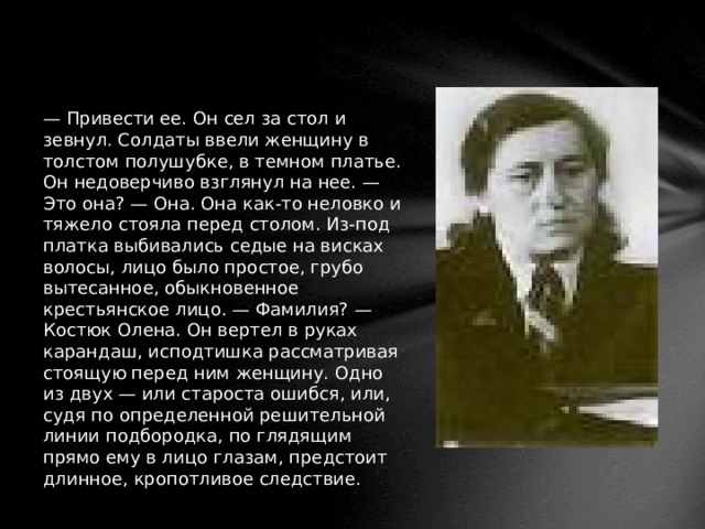 — Привести ее. Он сел за стол и зевнул. Солдаты ввели женщину в толстом полушубке, в темном платье. Он недоверчиво взглянул на нее. — Это она? — Она. Она как-то неловко и тяжело стояла перед столом. Из-под платка выбивались седые на висках волосы, лицо было простое, грубо вытесанное, обыкновенное крестьянское лицо. — Фамилия? — Костюк Олена. Он вертел в руках карандаш, исподтишка рассматривая стоящую перед ним женщину. Одно из двух — или староста ошибся, или, судя по определенной решительной линии подбородка, по глядящим прямо ему в лицо глазам, предстоит длинное, кропотливое следствие. 