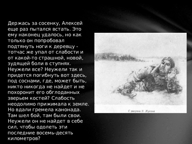 Держась за сосенку, Алексей еще раз пытался встать. Это ему наконец удалось, но как только он попробовал подтянуть ноги к деревцу - тотчас же упал от слабости и от какой-то страшной, новой, зудящей боли в ступнях. Неужели все? Неужели так и придется погибнуть вот здесь, под соснами, где, может быть, никто никогда не найдет и не похоронит его обглоданных зверьем костей? Слабость неодолимо прижимала к земле. Но вдали гремела канонада. Там шел бой, там были свои. Неужели он не найдет в себе сил, чтобы одолеть эти последние восемь-десять километров? 