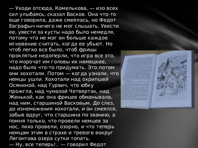 — Уходи отсюда, Комелькова, — изо всех сил улыбаясь, сказал Васков. Она что-то еще говорила, даже смеялась, но Федот Евграфыч ничего не мог слышать. Увести ее, увести за кусты надо было немедля, потому что не мог он больше каждое мгновение считать, когда ее убьют. Но чтоб легко все было, чтоб фрицы проклятые недоперли, что игра все это, что морочат им головы их немецкие, надо было что-то придумать. Это потом они хохотали. Потом — когда узнали, что немцы ушли. Хохотали над охрипшей Осяниной, над Гурвич, что юбку прожгла, над чумазой Четвертак, над Женькой, как она фрицев обманывала, над ним, старшиной Васковым. До слез, до изнеможения хохотали, и он смеялся, забыв вдруг, что старшина по званию, а помня только, что провели немцев за нос, лихо провели, озорно, и что теперь немцам этим в страхе и тревоге вокруг Легонтова озера сутки топать. — Ну, все теперь!.. — говорил Федот Евграфыч в перерывах между их весельями. — Теперь все, девчата, теперь им деваться некуда, ежели, конечно, Бричкина вовремя прибежит. 