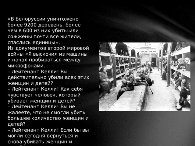 «В Белоруссии уничтожено более 9200 деревень, более чем в 600 из них убиты или сожжены почти все жители, спаслись единицы». Из документов второй мировой войны  «Я выскочил из машины и начал пробираться между микрофонами. – Лейтенант Келли! Вы действительно убили всех этих женщин и детей? – Лейтенант Келли! Как себя чувствует человек, который убивает женщин и детей? – Лейтенант Келли! Вы не жалеете, что не смогли убить большее количество женщин и детей? – Лейтенант Келли! Если бы вы могли сегодня вернуться и снова убивать женщин и детей…» 