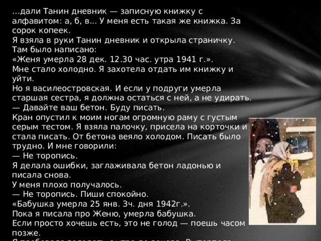 … дали Танин дневник — записную книжку с алфавитом: а, б, в... У меня есть такая же книжка. За сорок копеек. Я взяла в руки Танин дневник и открыла страничку. Там было написано: «Женя умерла 28 дек. 12.30 час. утра 1941 г.». Мне стало холодно. Я захотела отдать им книжку и уйти. Но я василеостровская. И если у подруги умерла старшая сестра, я должна остаться с ней, а не удирать. — Давайте ваш бетон. Буду писать. Кран опустил к моим ногам огромную раму с густым серым тестом. Я взяла палочку, присела на корточки и стала писать. От бетона веяло холодом. Писать было трудно. И мне говорили: — Не торопись. Я делала ошибки, заглаживала бетон ладонью и писала снова. У меня плохо получалось. — Не торопись. Пиши спокойно. «Бабушка умерла 25 янв. Зч. дня 1942г.». Пока я писала про Женю, умерла бабушка. Если просто хочешь есть, это не голод — поешь часом позже. Я пробовала голодать с утра до вечера. Вытерпела. Голод — когда изо дня в день голодает голова, руки, сердце — все, что у тебя есть, голодает. Сперва голодает, потом умирает. 