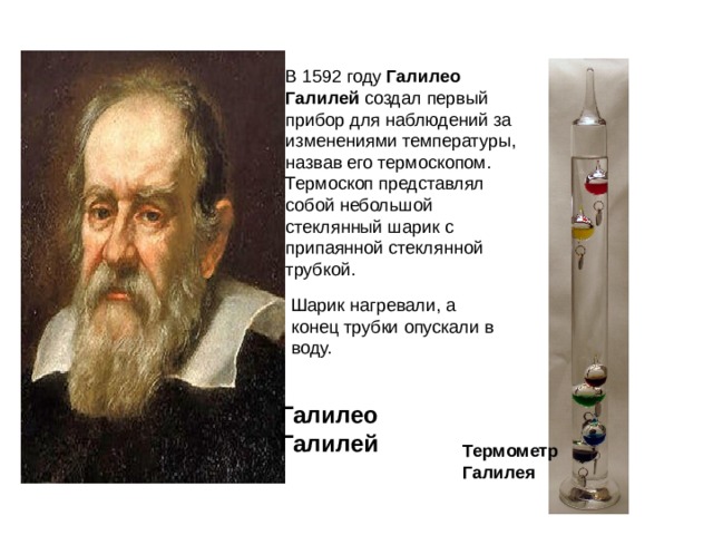 В 1592 году  Галилео Галилей создал первый прибор для наблюдений за изменениями температуры, назвав его термоскопом. Термоскоп представлял собой небольшой стеклянный шарик с припаянной стеклянной трубкой. Шарик нагревали, а конец трубки опускали в воду. Галилео Галилей Термометр Галилея 