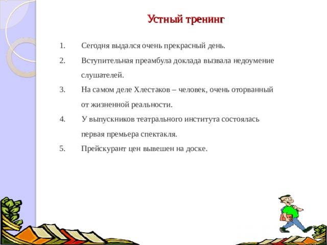 Устный тренинг Сегодня выдался очень прекрасный день. Вступительная преамбула доклада вызвала недоумение слушателей. На самом деле Хлестаков – человек, очень оторванный от жизненной реальности. У выпускников театрального института состоялась первая премьера спектакля. Прейскурант цен вывешен на доске.  