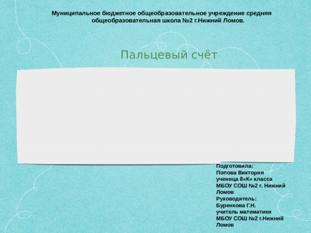 Муниципальное бюджетное общеобразовательное учреждение средняя  общеобразовательная школа №2 г.Нижний Ломов. Пальцевый счёт Подготовила: Попова Виктория ученица 8«К» класса МБОУ СОШ №2 г. Нижний Ломов Руководитель: Буренкова Г.Н. учитель математики МБОУ СОШ №2 г.Нижний Ломов