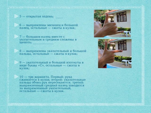 5 — открытая ладонь; _____ 6 — выпрямлены мизинец и большой палец, остальные — сжаты в кулак; 7 — большим палец вместе с указательным и средним сложены в щепоть; ______________ 8 — выпрямлены указательный и большой пальцы, остальные — сжаты в кулак; 9 — указательный и большой изогнуты в виде буквы «С», остальные — сжаты в кулак; 10 — три варианта. Первый: рука сжимается в кулак; второй: указательные пальцы обеих рук пересекаются; третий: выпрямленный средний палец заводится за выпрямленный указательный, остальные — сжаты в кулак.