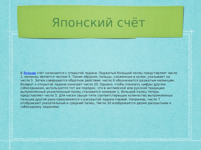 Японский счёт В Японии счёт начинается с открытой ладони. Поджатый большой палец представляет число 1, мизинец является числом 5. Таким образом, пальцы, сложенные в кулак, указывает на число 5. Затем совершается обратное действие: число 6 обозначается разжатым мизинцем. Возврат к открытой ладони означает число 10. Однако, чтобы показать цифры другим собеседникам, используется тот же порядок, что в английской или русской традиции: выпрямленный указательный палец становится номером 1, большой палец теперь представляет число 5. Для чисел свыше пяти соответствующее количество выпрямленных пальцев другой руки прижимаются к раскрытой ладони первой. Например, число 7 отображают указательный и средний палец. Число 10 изображается двумя раскрытыми к собеседнику ладонями
