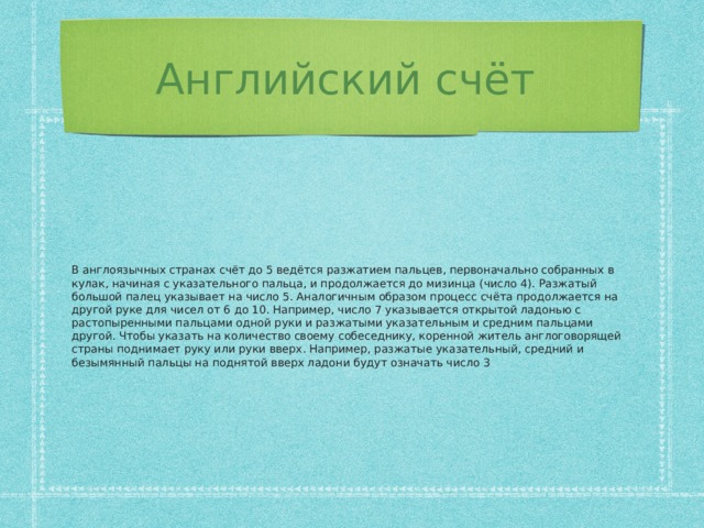 Английский счёт В англоязычных странах счёт до 5 ведётся разжатием пальцев, первоначально собранных в кулак, начиная с указательного пальца, и продолжается до мизинца (число 4). Разжатый большой палец указывает на число 5. Аналогичным образом процесс счёта продолжается на другой руке для чисел от 6 до 10. Например, число 7 указывается открытой ладонью с растопыренными пальцами одной руки и разжатыми указательным и средним пальцами другой. Чтобы указать на количество своему собеседнику, коренной житель англоговорящей страны поднимает руку или руки вверх. Например, разжатые указательный, средний и безымянный пальцы на поднятой вверх ладони будут означать число 3