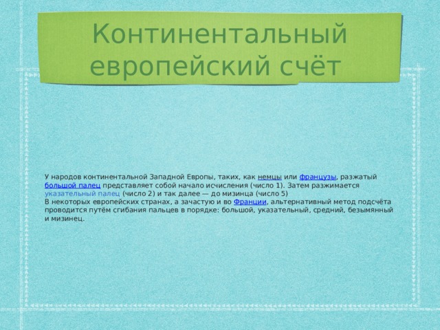 Континентальный европейский счёт У народов континентальной Западной Европы, таких, как немцы или французы , разжатый большой палец представляет собой начало исчисления (число 1). Затем разжимается указательный палец (число 2) и так далее — до мизинца (число 5) В некоторых европейских странах, а зачастую и во Франции , альтернативный метод подсчёта проводится путём сгибания пальцев в порядке: большой, указательный, средний, безымянный и мизинец.