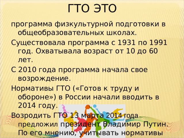 ГТО ЭТО программа физкультурной подготовки в общеобразовательных школах. Существовала программа с 1931 по 1991 год. Охватывала возраст от 10 до 60 лет. С 2010 года программа начала свое возрождение. Нормативы ГТО («Готов к труду и обороне») в России начали вводить в 2014 году. Возродить ГТО 13 марта 2014 года предложил президент Владимир Путин. По его мнению, учитывать нормативы необходимо при зачислении в вузы. 