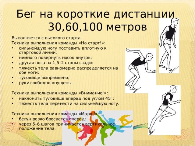 Бег на короткие дистанции  30,60,100 метров Выполняется с высокого старта. Техника выполнения команды «На старт!»: сильнейшую ногу поставить вплотную к стартовой линии; немного повернуть носок внутрь; другая нога на 1,5–2 стопы сзади; тяжесть тела равномерно распределяется на обе ноги; туловище выпрямлено; руки свободно опущены. Техника выполнения команды «Внимание!»: наклонить туловище вперед под углом 45°; тяжесть тела перенести на сильнейшую ногу. Техника выполнения команды «Марш!»: бегун резко бросается вперед; через 5–6 шагов принимается вертикальное положение тела. 