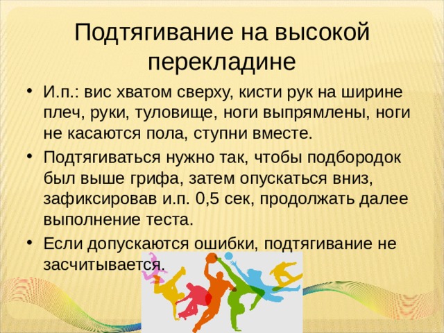 Подтягивание на высокой перекладине И.п.: вис хватом сверху, кисти рук на ширине плеч, руки, туловище, ноги выпрямлены, ноги не касаются пола, ступни вместе. Подтягиваться нужно так, чтобы подбородок был выше грифа, затем опускаться вниз, зафиксировав и.п. 0,5 сек, продолжать далее выполнение теста. Если допускаются ошибки, подтягивание не засчитывается. 