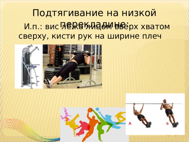 Подтягивание на низкой перекладине:    И.п.: вис лёжа лицом вверх хватом сверху, кисти рук на ширине плеч 