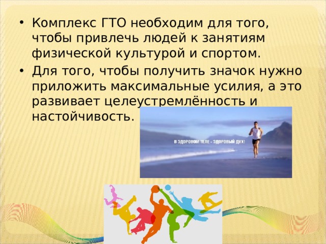 Комплекс ГТО необходим для того, чтобы привлечь людей к занятиям физической культурой и спортом. Для того, чтобы получить значок нужно приложить максимальные усилия, а это развивает целеустремлённость и настойчивость. 