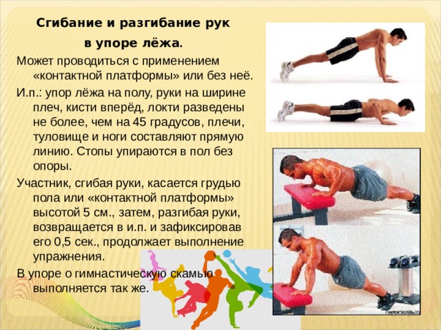 Сгибание и разгибание рук в упоре лёжа .  Может проводиться с применением «контактной платформы» или без неё. И.п.: упор лёжа на полу, руки на ширине плеч, кисти вперёд, локти разведены не более, чем на 45 градусов, плечи, туловище и ноги составляют прямую линию. Стопы упираются в пол без опоры. Участник, сгибая руки, касается грудью пола или «контактной платформы» высотой 5 см., затем, разгибая руки, возвращается в и.п. и зафиксировав его 0,5 сек., продолжает выполнение упражнения. В упоре о гимнастическую скамью выполняется так же. 