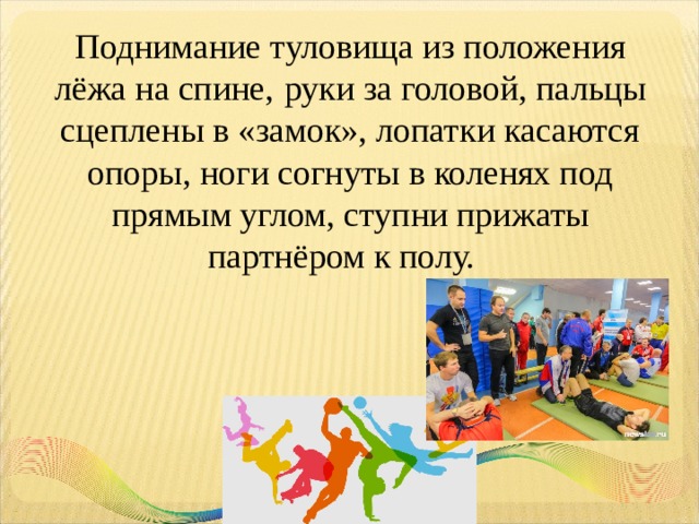 Поднимание туловища из положения лёжа на спине,  руки за головой, пальцы сцеплены в «замок», лопатки касаются опоры, ноги согнуты в коленях под прямым углом, ступни прижаты партнёром к полу.    