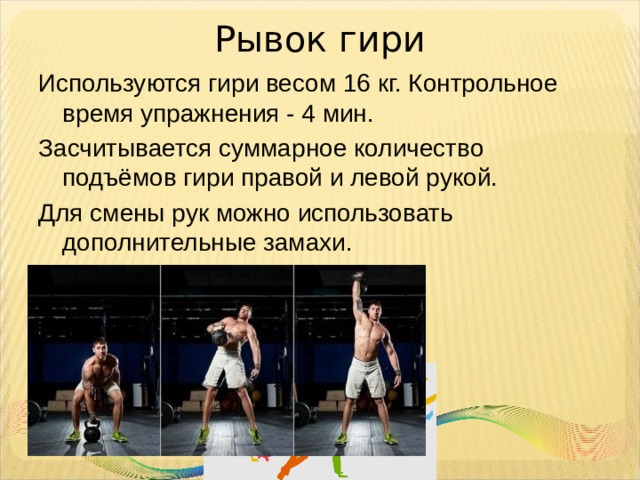 Рывок гири Используются гири весом 16 кг. Контрольное время упражнения - 4 мин. Засчитывается суммарное количество подъёмов гири правой и левой рукой. Для смены рук можно использовать дополнительные замахи. 