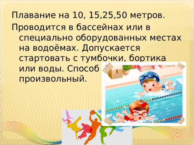 Плавание на 10, 15,25,50 метров. Проводится в бассейнах или в специально оборудованных местах на водоёмах. Допускается стартовать с тумбочки, бортика или воды. Способ плавания – произвольный. 