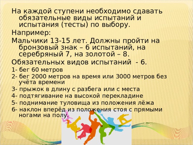 На каждой ступени необходимо сдавать обязательные виды испытаний и испытания (тесты) по выбору. Например: Мальчики 13-15 лет. Должны пройти на бронзовый знак – 6 испытаний, на серебряный 7, на золотой – 8. Обязательных видов испытаний - 6. 1- бег 60 метров 2- бег 2000 метров на время или 3000 метров без учёта времени 3- прыжок в длину с разбега или с места 4- подтягивание на высокой перекладине 5- поднимание туловища из положения лёжа 6- наклон вперёд из положения стоя с прямыми ногами на полу. 