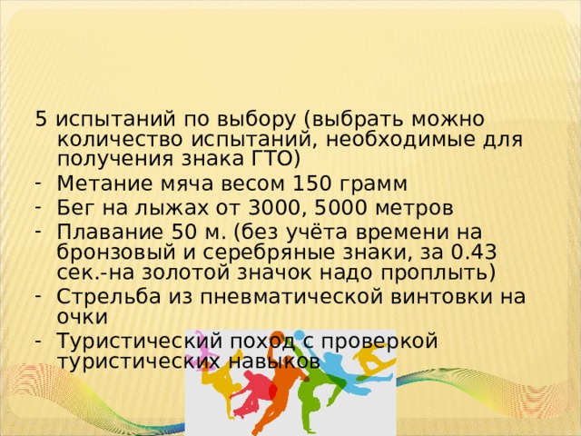 5 испытаний по выбору (выбрать можно количество испытаний, необходимые для получения знака ГТО) Метание мяча весом 150 грамм Бег на лыжах от 3000, 5000 метров Плавание 50 м. (без учёта времени на бронзовый и серебряные знаки, за 0.43 сек.-на золотой значок надо проплыть) Стрельба из пневматической винтовки на очки Туристический поход с проверкой туристических навыков 