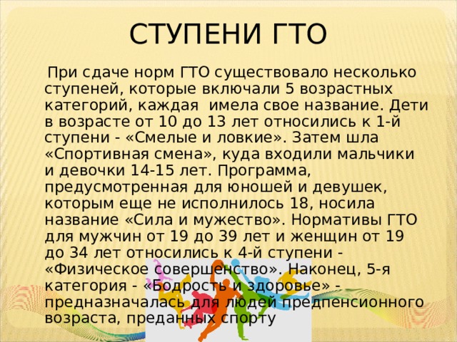 СТУПЕНИ ГТО  При сдаче норм ГТО существовало несколько ступеней, которые включали 5 возрастных категорий, каждая имела свое название. Дети в возрасте от 10 до 13 лет относились к 1-й ступени - «Смелые и ловкие». Затем шла «Спортивная смена», куда входили мальчики и девочки 14-15 лет. Программа, предусмотренная для юношей и девушек, которым еще не исполнилось 18, носила название «Сила и мужество». Нормативы ГТО для мужчин от 19 до 39 лет и женщин от 19 до 34 лет относились к 4-й ступени - «Физическое совершенство». Наконец, 5-я категория - «Бодрость и здоровье» - предназначалась для людей предпенсионного возраста, преданных спорту 