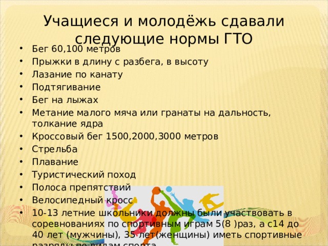 Учащиеся и молодёжь сдавали следующие нормы ГТО Бег 60,100 метров Прыжки в длину с разбега, в высоту Лазание по канату Подтягивание Бег на лыжах Метание малого мяча или гранаты на дальность, толкание ядра Кроссовый бег 1500,2000,3000 метров Стрельба Плавание Туристический поход Полоса препятствий Велосипедный кросс 10-13 летние школьники должны были участвовать в соревнованиях по спортивным играм 5(8 )раз, а с14 до 40 лет (мужчины), 35 лет(женщины) иметь спортивные разряды по видам спорта 