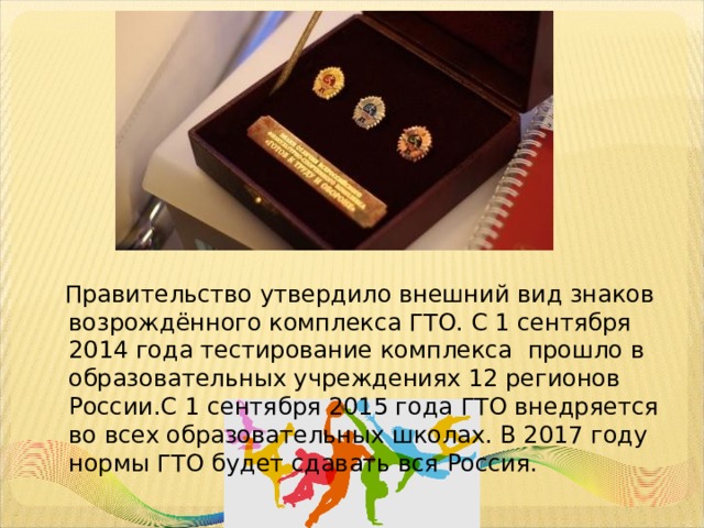  Правительство утвердило внешний вид знаков возрождённого комплекса ГТО. С 1 сентября  2014 года тестирование комплекса прошло в образовательных учреждениях 12 регионов России.С 1 сентября 2015 года ГТО внедряется во всех образовательных школах. В 2017 году нормы ГТО будет сдавать вся Россия. 
