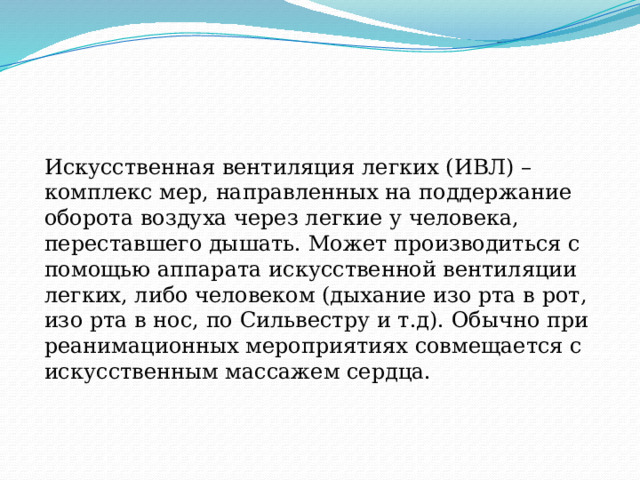 Искусственная вентиляция легких (ИВЛ) – комплекс мер, направленных на поддержание оборота воздуха через легкие у человека, переставшего дышать. Может производиться с помощью аппарата искусственной вентиляции легких, либо человеком (дыхание изо рта в рот, изо рта в нос, по Сильвестру и т.д). Обычно при реанимационных мероприятиях совмещается с искусственным массажем сердца. 