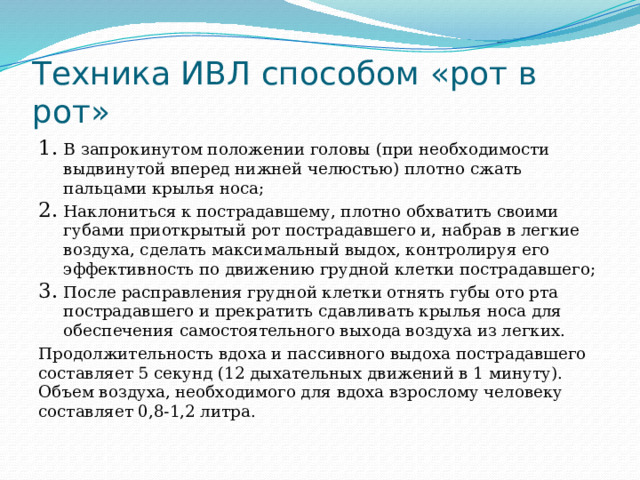 Техника ИВЛ способом «рот в рот» В запрокинутом положении головы (при необходимости выдвинутой вперед нижней челюстью) плотно сжать пальцами крылья носа; Наклониться к пострадавшему, плотно обхватить своими губами приоткрытый рот пострадавшего и, набрав в легкие воздуха, сделать максимальный выдох, контролируя его эффективность по движению грудной клетки пострадавшего; После расправления грудной клетки отнять губы ото рта пострадавшего и прекратить сдавливать крылья носа для обеспечения самостоятельного выхода воздуха из легких. Продолжительность вдоха и пассивного выдоха пострадавшего составляет 5 секунд (12 дыхательных движений в 1 минуту). Объем воздуха, необходимого для вдоха взрослому человеку составляет 0,8-1,2 литра. 