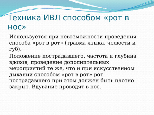Техника ИВЛ способом «рот в нос» Используется при невозможности проведения способа «рот в рот» (травма языка, челюсти и губ). Положение пострадавшего, частота и глубина вдохов, проведение дополнительных мероприятий те же, что и при искусственном дыхании способом «рот в рот» рот пострадавшего при этом должен быть плотно закрыт. Вдувание проводят в нос. 