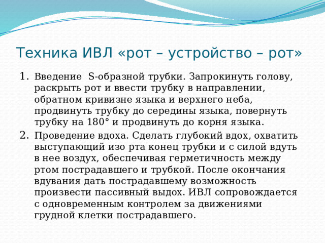 Техника ИВЛ «рот – устройство – рот» Введение S-образной трубки. Запрокинуть голову, раскрыть рот и ввести трубку в направлении, обратном кривизне языка и верхнего неба, продвинуть трубку до середины языка, повернуть трубку на 180° и продвинуть до корня языка. Проведение вдоха. Сделать глубокий вдох, охватить выступающий изо рта конец трубки и с силой вдуть в нее воздух, обеспечивая герметичность между ртом пострадавшего и трубкой. После окончания вдувания дать пострадавшему возможность произвести пассивный выдох. ИВЛ сопровождается с одновременным контролем за движениями грудной клетки пострадавшего. 