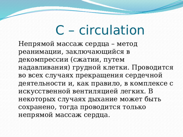 С – circulation Непрямой массаж сердца – метод реанимации, заключающийся в декомпрессии (сжатии, путем надавливания) грудной клетки. Проводится во всех случаях прекращения сердечной деятельности и, как правило, в комплексе с искусственной вентиляцией легких. В некоторых случаях дыхание может быть сохранено, тогда проводится только непрямой массаж сердца. 