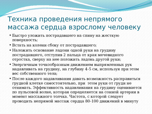 Техника проведения непрямого массажа сердца взрослому человеку Быстро уложить пострадавшего на спину на жесткую поверхность; Встать на колени сбоку от пострадавшего; Наложить основание ладони одной руки на грудину пострадавшего, отступив 2 пальца от края мечевидного отростка, сверху на нее положить ладонь другой руки; Энергичным точкообразным движением выпрямленных рук надавливать на грудину, на глубину 4-5 см, используя при этом вес собственного тела; После каждого надавливания давать возможность расправиться грудной клетке самостоятельно, при этом руки от груди не отнимать. Эффективность надавливания на грудину оценивается по пульсовой волне, которая определяется на сонной артерии в момент массажного толчка. Частота, с которой следует проводить непрямой массаж сердца 80-100 движений в минуту 