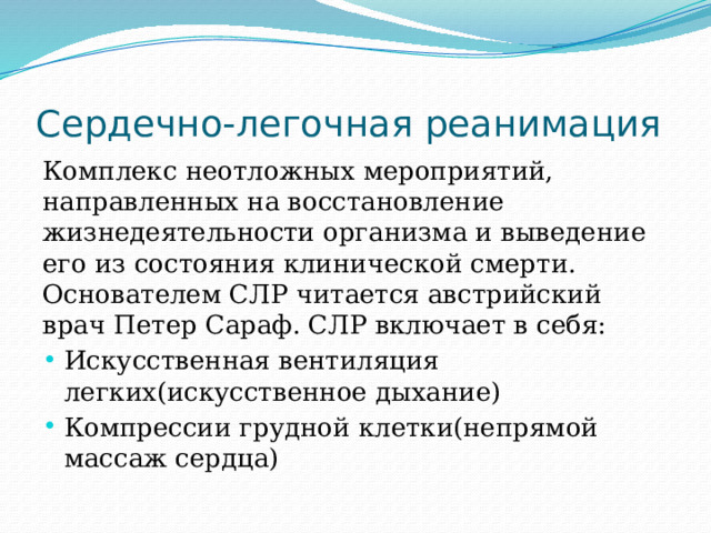 Сердечно-легочная реанимация Комплекс неотложных мероприятий, направленных на восстановление жизнедеятельности организма и выведение его из состояния клинической смерти. Основателем СЛР читается австрийский врач Петер Сараф. СЛР включает в себя: Искусственная вентиляция легких(искусственное дыхание) Компрессии грудной клетки(непрямой массаж сердца) 