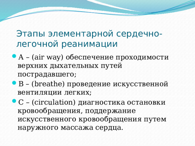 Этапы элементарной сердечно-легочной реанимации А – (air way) обеспечение проходимости верхних дыхательных путей пострадавшего; В – (breathe) проведение искусственной вентиляции легких; С – (circulation) диагностика остановки кровообращения, поддержание искусственного кровообращения путем наружного массажа сердца. 