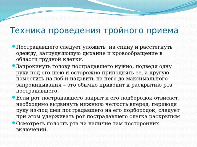 Техника проведения тройного приема Пострадавшего следует уложить на спину и расстегнуть одежду, затрудняющую дыхание и кровообращение в области грудной клетки. Запрокинуть голову пострадавшего нужно, подведя одну руку под его шею и осторожно приподнять ее, а другую поместить на лоб и надавить на него до максимального запрокидывания – это обычно приводит к раскрытию рта пострадавшего. Если рот пострадавшего закрыт и его подбородок отвисает, необходимо выдвинуть нижнюю челюсть вперед, переводя руку из-под шеи пострадавшего на его подбородок, следует при этом удерживать рот пострадавшего слегка раскрытым Осмотреть полость рта на наличие там посторонних включений. 