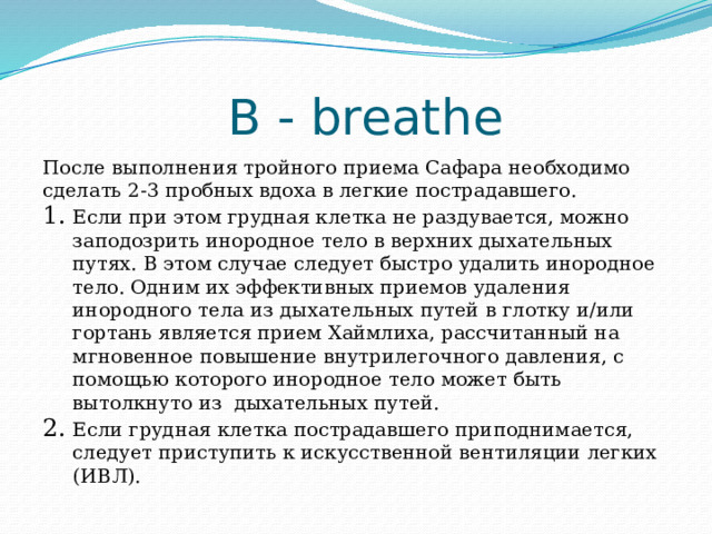 B - breathe После выполнения тройного приема Сафара необходимо сделать 2-3 пробных вдоха в легкие пострадавшего. Если при этом грудная клетка не раздувается, можно заподозрить инородное тело в верхних дыхательных путях. В этом случае следует быстро удалить инородное тело. Одним их эффективных приемов удаления инородного тела из дыхательных путей в глотку и/или гортань является прием Хаймлиха, рассчитанный на мгновенное повышение внутрилегочного давления, с помощью которого инородное тело может быть вытолкнуто из дыхательных путей. Если грудная клетка пострадавшего приподнимается, следует приступить к искусственной вентиляции легких (ИВЛ). 
