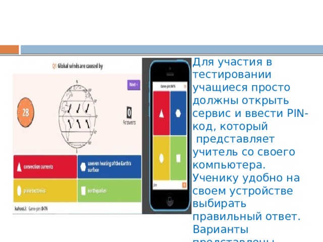 Для участия в тестировании учащиеся просто должны открыть сервис и ввести PIN-код, который  представляет учитель со своего компьютера. Ученику удобно на своем устройстве выбирать правильный ответ. Варианты представлены геометрическими фигурами. 