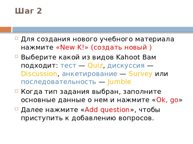 Шаг 2   Для создания нового учебного материала нажмите «New K!» (создать новый ) Выберите какой из видов Kahoot Вам подходит: тест — Quiz , дискуссия — Discussion , анкетирование — Survey или последовательность — Jumble Когда тип задания выбран, заполните основные данные о нем и нажмите « Ok, go » Далее нажмите « Add question », чтобы приступить к добавлению вопросов. 