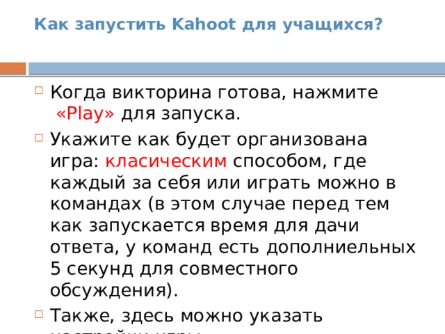 Как запустить Kahoot для учащихся?   Когда викторина готова, нажмите   «Play» для запуска. Укажите как будет организована игра: класическим способом, где каждый за себя или играть можно в командах (в этом случае перед тем как запускается время для дачи ответа, у команд есть дополниельных 5 секунд для совместного обсуждения). Также, здесь можно указать настройки игры. 
