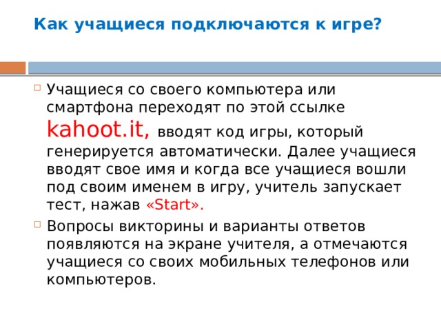 Как учащиеся подключаются к игре?   Учащиеся со своего компьютера или смартфона переходят по этой ссылке kahoot.it, вводят код игры, который генерируется автоматически. Далее учащиеся вводят свое имя и когда все учащиеся вошли под своим именем в игру, учитель запускает тест, нажав «Start». Вопросы викторины и варианты ответов появляются на экране учителя, а отмечаются учащиеся со своих мобильных телефонов или компьютеров. 