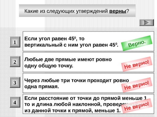 Верно. Не верно! Не верно! Не верно! Какие из следующих утверждений верны ?  Если угол равен 45 0 , то вертикальный с ним угол равен 45 0 .  1 Любые две прямые имеют ровно одну общую точку.  2 Через любые три точки проходит ровно одна прямая.  3 Если расстояние от точки до прямой меньше 1, то и длина любой наклонной, проведенной из данной точки к прямой, меньше 1.  4 