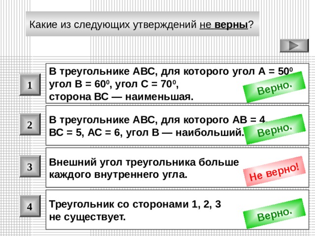 Верно. Верно. Не верно! Верно. Какие из следующих утверждений не верны ?  В треугольнике АВС, для которого угол А = 50 0 , угол В = 60 0 , угол С = 70 0 , сторона ВС — наименьшая.  1 В треугольнике АВС, для которого АВ = 4, ВС = 5, АС = 6, угол В — наибольший. 2 Внешний угол треугольника больше каждого внутреннего угла.  3 Треугольник со сторонами 1, 2, 3 не существует. 4 