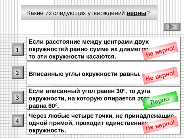 Не верно! Не верно! Верно. Не верно! Какие из следующих утверждений верны ?  Если расстояние между центрами двух окружностей равно сумме их диаметров, то эти окружности касаются.  1 Вписанные углы окружности равны.  2 Если вписанный угол равен 30 0 , то дуга окружности, на которую опирается этот угол, равна 60 0 .  3 Через любые четыре точки, не принадлежащие одной прямой, проходит единственная окружность.  4 