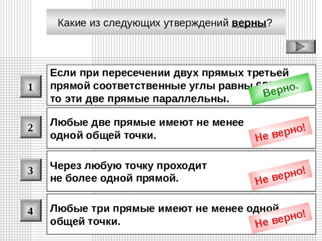 Верно. Не верно! Не верно! Не верно! Какие из следующих утверждений верны ?  Если при пересечении двух прямых третьей прямой соответственные углы равны 65 0 , то эти две прямые параллельны.  1 Любые две прямые имеют не менее одной общей точки.  2 Через любую точку проходит не более одной прямой.  3 Любые три прямые имеют не менее одной общей точки.  4 