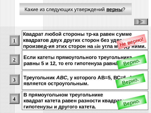 Не верно! Верно. Верно. Верно. Какие из следующих утверждений верны ?  Квадрат любой стороны тр-ка равен сумме квадратов двух других сторон без удвоенного произвед - ия этих сторон на sin угла между ними.  1 Если катеты прямоугольного треугольника равны 5 и 12, то его гипотенуза равна 13.  2 Треугольник ABC , у которого АВ=5, ВС=6, АС=7, является остроугольным.  3 В прямоугольном треугольнике квадрат катета равен разности квадратов гипотенузы и другого катета.  4 