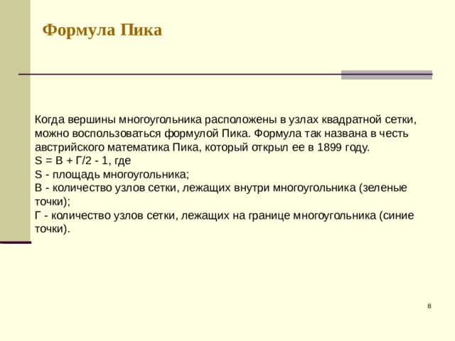 Формула Пика Когда вершины многоугольника расположены в узлах квадратной сетки, можно воспользоваться формулой Пика. Формула так названа в честь австрийского математика Пика, который открыл ее в 1899 году.  S = В + Г/2 - 1, где  S - площадь многоугольника;  В - количество узлов сетки, лежащих внутри многоугольника (зеленые точки);  Г - количество узлов сетки, лежащих на границе многоугольника (синие точки).    