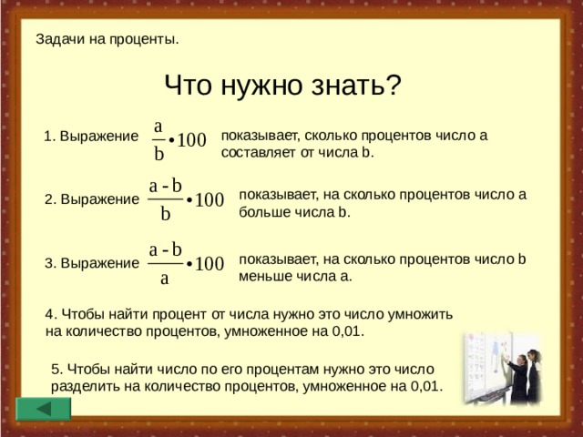 Задачи на проценты. Что нужно знать ?  показывает, сколько процентов число а составляет от числа b. 1. Выражение показывает, на сколько процентов число а больше числа b. 2 . Выражение показывает, на сколько процентов число b  меньше числа a. 3. Выражение 4 . Чтобы найти процент от числа нужно это число умножить на количество процентов, умноженное на 0,01. 5. Чтобы найти число по его процентам нужно это число разделить на количество процентов, умноженное на 0,01. 